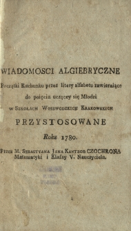 Wiadomosci Algiebryczne Początki Rachunku przez litery alfabetu zawieraiące do poięcia uczącey się Młodzi w Szkołach Woiewodzkich Krakowskich Przystosowane Roku 1780