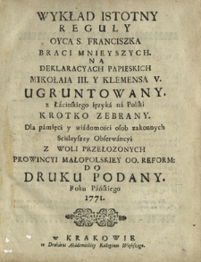 Wykład Istotny Reguły Oyca S. Franciszka Braci Mnieyszych. Na Deklaracyach Papieskich Mikołaia III. Y Klemensa V. Ugruntowany. z Łacińskiego ięzyka na Polski Krotko Zebrany. [...] Z Woli Przełozonych Prowincyi Małopolskiey OO. Reform. Do Druku Podany Roku Pańskiego 1771