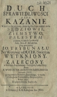 Duch Sprawiedliwosci albo Kazanie w ktorym sie pokazuie, iakim się Duchem rządzić maią, Sedziowie, Ziemstwo, Palestra? y iakim, w iakich sprawach? Facti, Juris, & Miserabilium. przy powitaniu J. O. Trybunału Na Wotywie o Duchu Swiętym Wytkniony, Y Zalecony. [...]