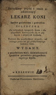 Szczęśliwy, prętki i tanio uzdrawiający lekarz koni : bardzo pożyteczna i potrzebna xiązeczka dla wszystkich leczących konie i dla wszystkich kochających się w pięknych i zdrowych koniach tudzież dla powszechey wygody, od iednego przez 30 lat praktykującego Lekarza koni wydany z przydatkiem wielu doświadczonych sposobów przeciwko przypadkom rogatego bydła