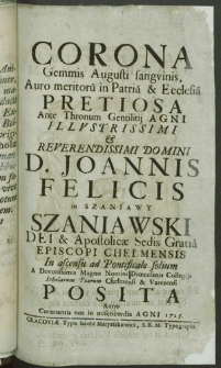 Corona Gemmis Augusti sangvinis Auro meritoru[m] in Patria & Ecclesia Pretiosa Ante Thronum Gentilitij Agni [...] D. Joannis Felicis in Szaniawy Szaniawski [...] Episcopi Chełmensis In ascensu ad Pontificale solium [...]