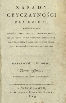 Zasady obyczayności dla dzieci, zawierające powieści i nauki krótkie, łatwe do pojęcia, zdolne wpoić w nie prawidła nayistotnieysze moralności, porządnego sposobu myślenia i wiadomości z historyi naturalnéy : po francusku i po polsku = Principes de morale pour les enfants; contenant des histoires ou des leçons courtes, faciles à concevoir, et propbes à leur inculouer les notions les plus essentieles de la morale, de la logioue et de l'histoire naturelle.